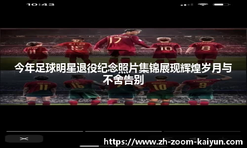 今年足球明星退役纪念照片集锦展现辉煌岁月与不舍告别